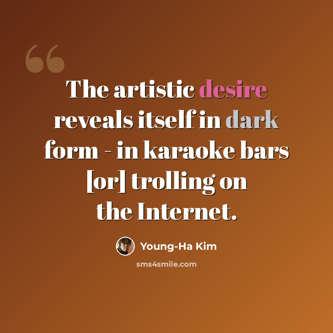 “The artistic desire reveals itself in dark form - in karaoke bars [or] trolling on the Internet.” quote by Young-Ha Kim