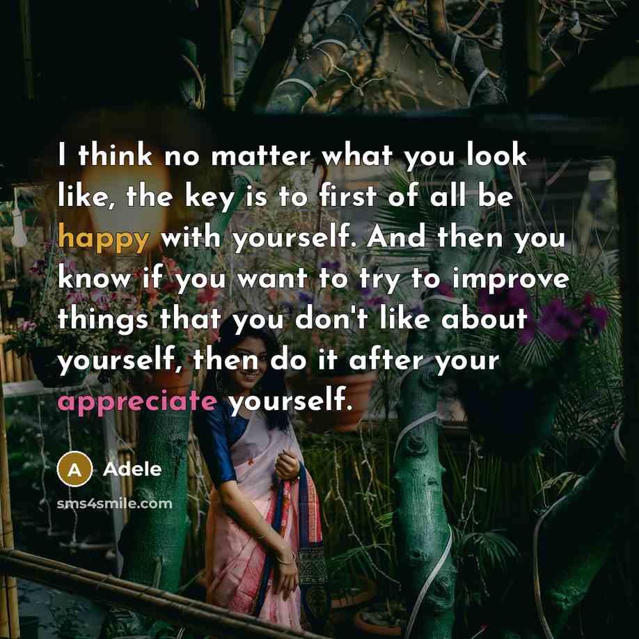 “I think no matter what you look like, the key is to first of all be happy with yourself. And then you know if you want to try to improve things that you don't like about yourself, then do it after your appreciate yourself.” quote by Adele