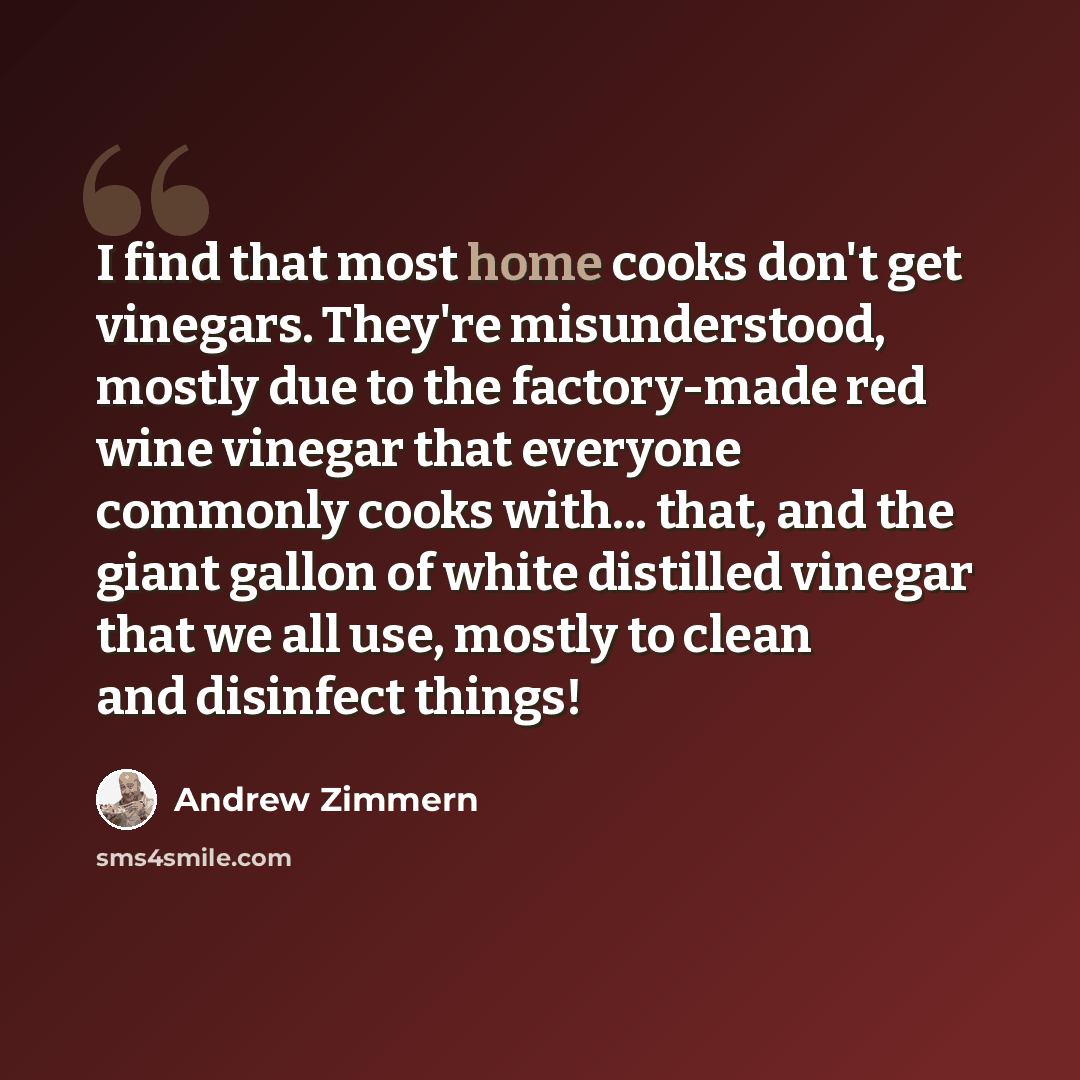 “I find that most home cooks don't get vinegars. They're misunderstood, mostly due to the factory-made red wine vinegar that everyone commonly cooks with... that, and the giant gallon of white distilled vinegar that we all use, mostly to clean and disinfect things!” quote by Andrew Zimmern