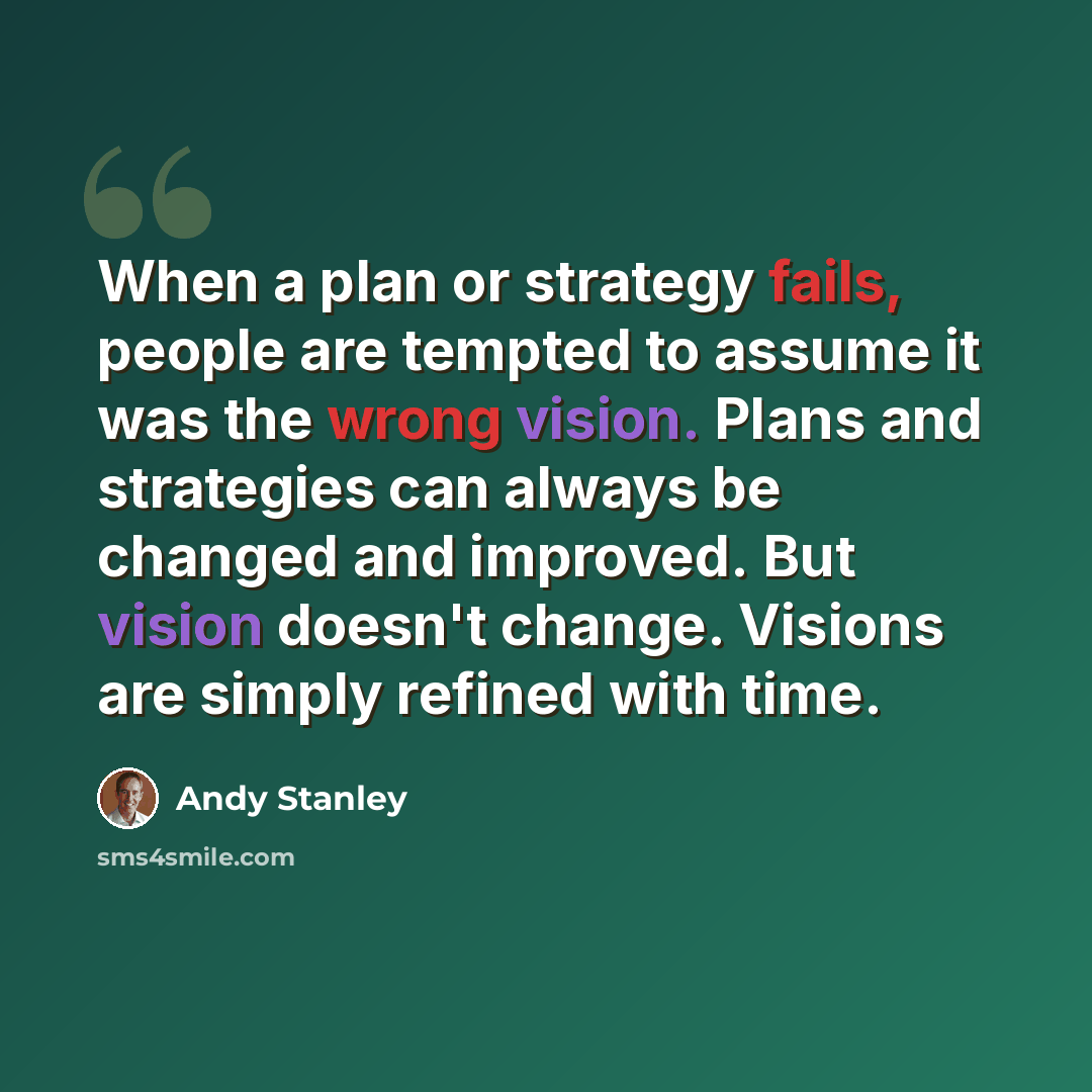 “When a plan or strategy fails, people are tempted to assume it was the wrong vision. Plans and strategies can always be changed and improved. But vision doesn't change. Visions are simply refined with time.” quote by Andy Stanley