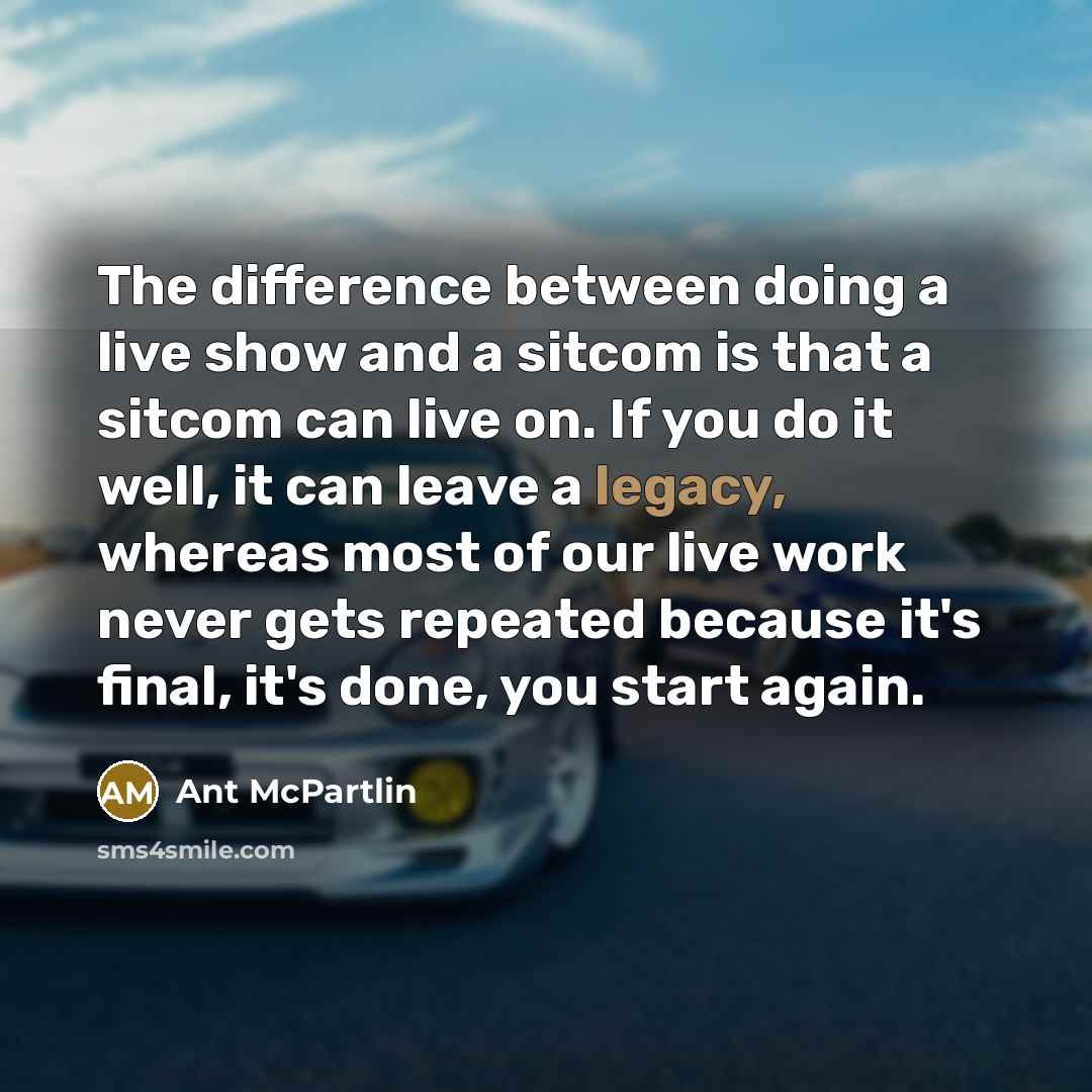 “The difference between doing a live show and a sitcom is that a sitcom can live on. If you do it well, it can leave a legacy, whereas most of our live work never gets repeated because it's final, it's done, you start again.” quote by Ant McPartlin