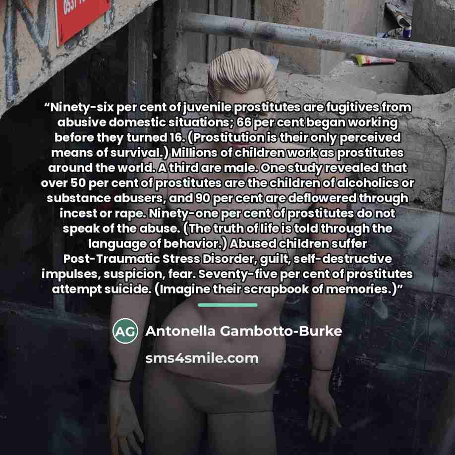 “Ninety-six per cent of juvenile prostitutes are fugitives from abusive domestic situations; 66 per cent began working before they turned 16. (Prostitution is their only perceived means of survival.) Millions of children work as prostitutes around the world. A third are male. One study revealed…” quote by Antonella Gambotto-Burke