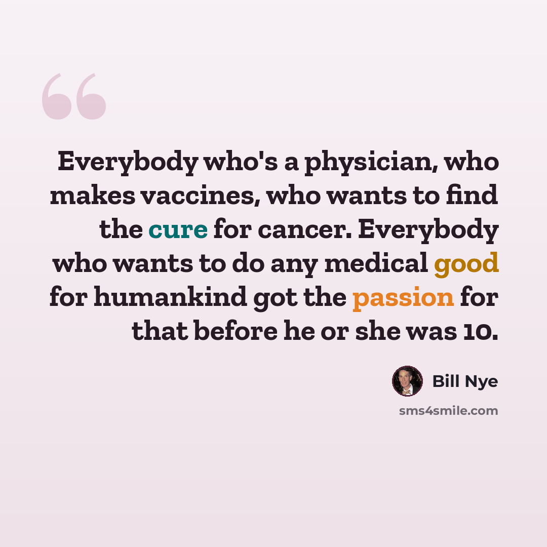 “Everybody who's a physician, who makes vaccines, who wants to find the cure for cancer. Everybody who wants to do any medical good for humankind got the passion for that before he or she was 10.” quote by Bill Nye