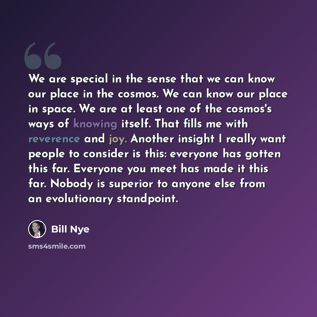 “We are special in the sense that we can know our place in the cosmos. We can know our place in space. We are at least one of the cosmos's ways of knowing itself. That fills me with reverence and joy. Another insight I really want people to consider is this: everyone has gotten this far. Everyone…” quote by Bill Nye