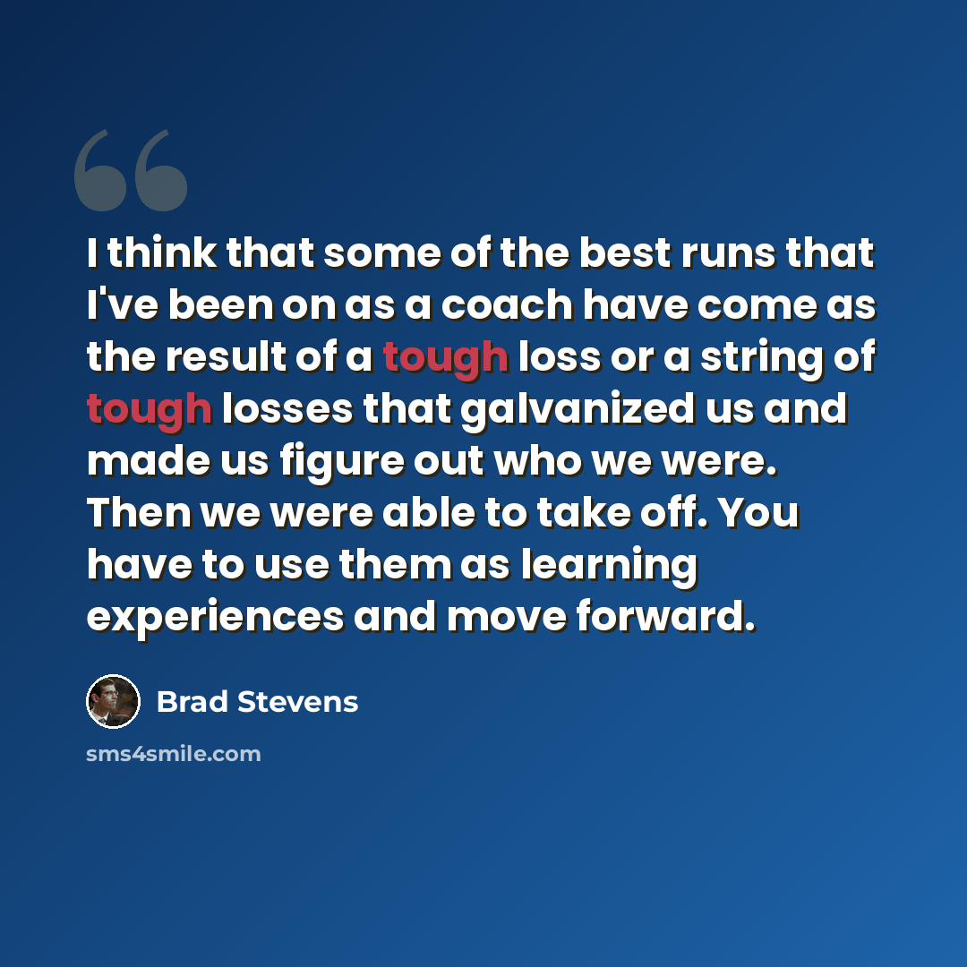 “I think that some of the best runs that I've been on as a coach have come as the result of a tough loss or a string of tough losses that galvanized us and made us figure out who we were. Then we were able to take off. You have to use them as learning experiences and move forward.” quote by Brad Stevens