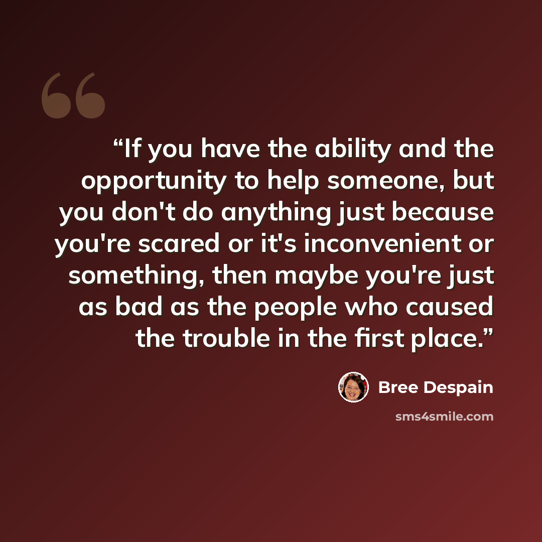 “If you have the ability and the opportunity to help someone, but you don't do anything just because you're scared or it's inconvenient or something, then maybe you're just as bad as the people who caused the trouble in the first place.” quote by Bree Despain