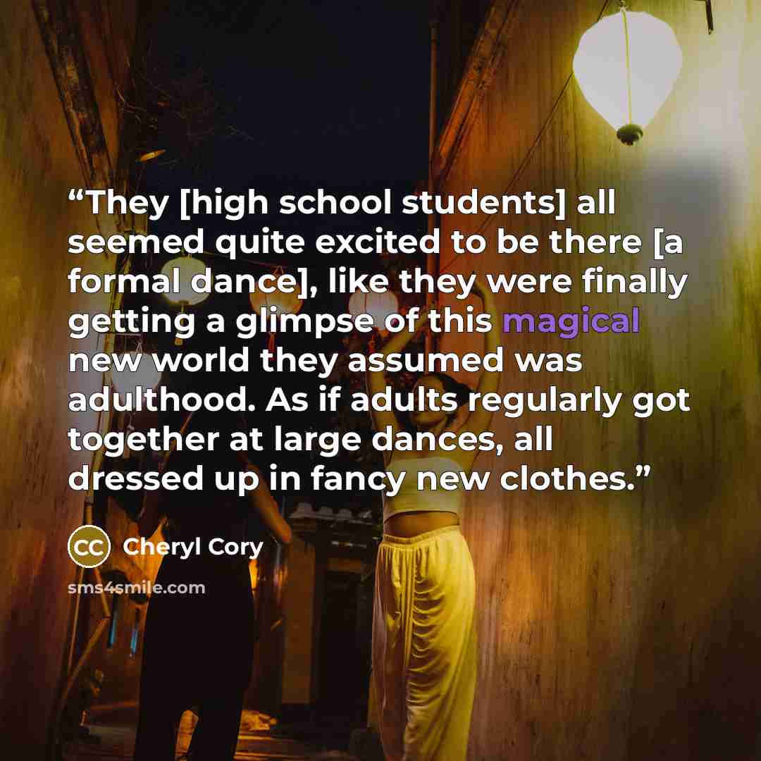 “They [high school students] all seemed quite excited to be there [a formal dance], like they were finally getting a glimpse of this magical new world they assumed was adulthood. As if adults regularly got together at large dances, all dressed up in fancy new clothes.” quote by Cheryl Cory
