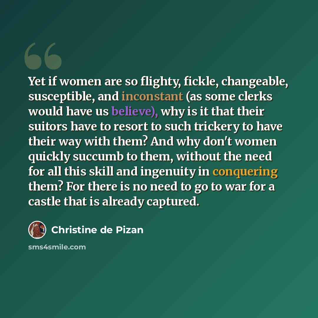 “Yet if women are so flighty, fickle, changeable, susceptible, and inconstant (as some clerks would have us believe), why is it that their suitors have to resort to such trickery to have their way with them? And why don't women quickly succumb to them, without the need for all this skill and…” quote by Christine de Pizan