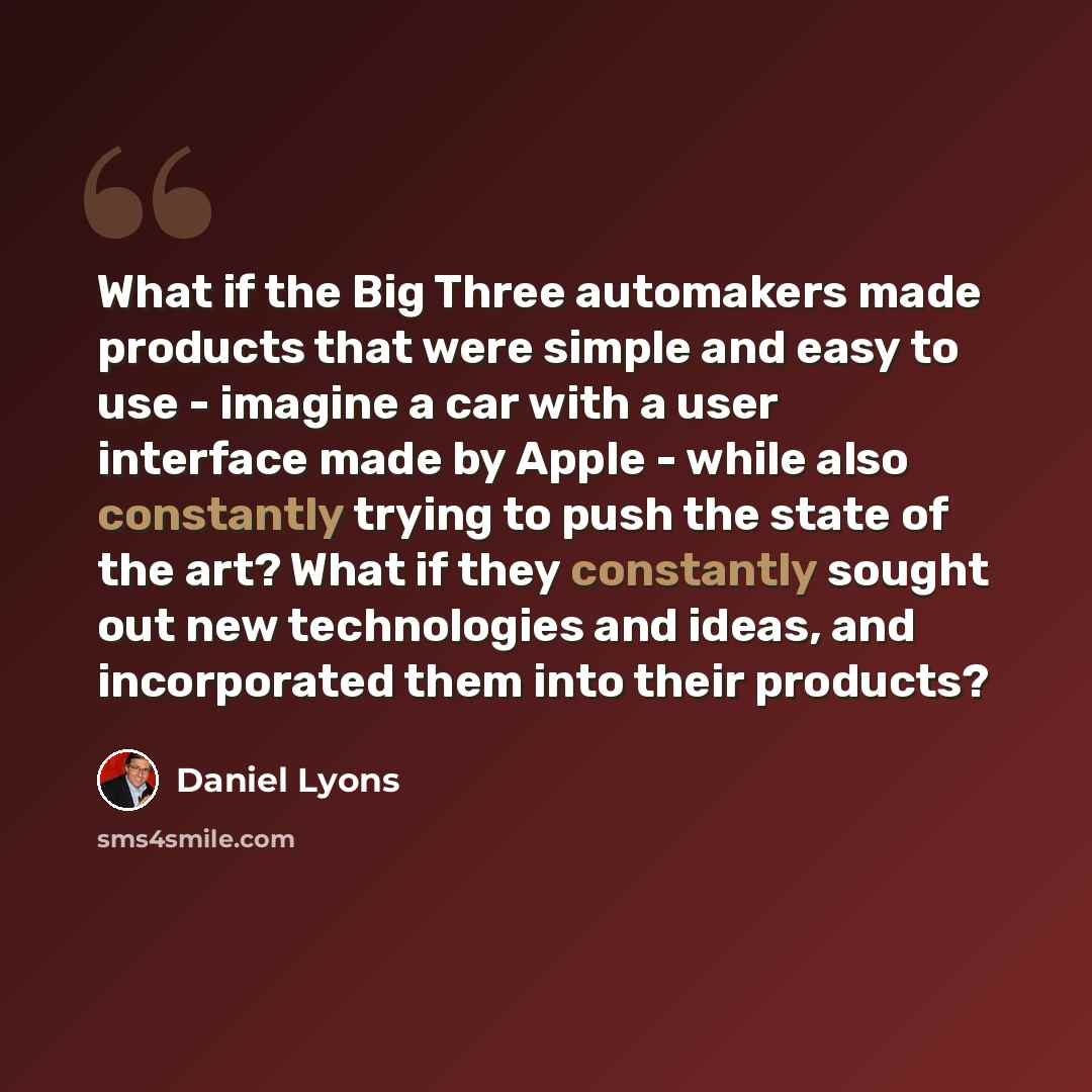 “What if the Big Three automakers made products that were simple and easy to use - imagine a car with a user interface made by Apple - while also constantly trying to push the state of the art? What if they constantly sought out new technologies and ideas, and incorporated them into their products?” quote by Daniel Lyons