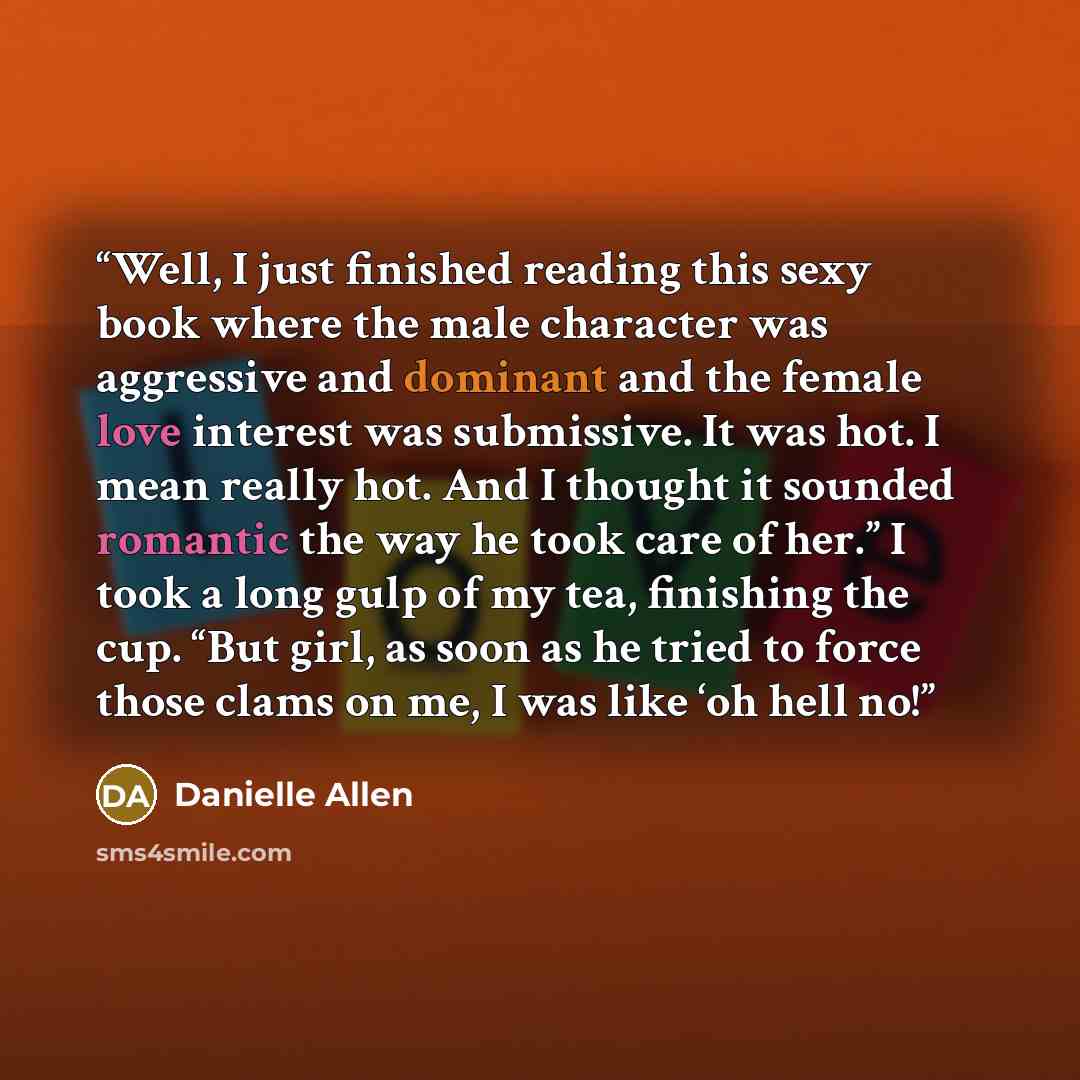 “Well, I just finished reading this sexy book where the male character was aggressive and dominant and the female love interest was submissive. It was hot. I mean really hot. And I thought it sounded romantic the way he took care of her.” I took a long gulp of my tea, finishing the cup. “But girl…” quote by Danielle Allen