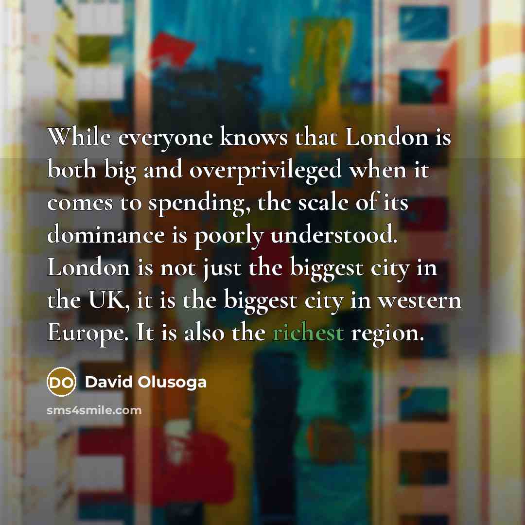 “While everyone knows that London is both big and overprivileged when it comes to spending, the scale of its dominance is poorly understood. London is not just the biggest city in the UK, it is the biggest city in western Europe. It is also the richest region.” quote by David Olusoga