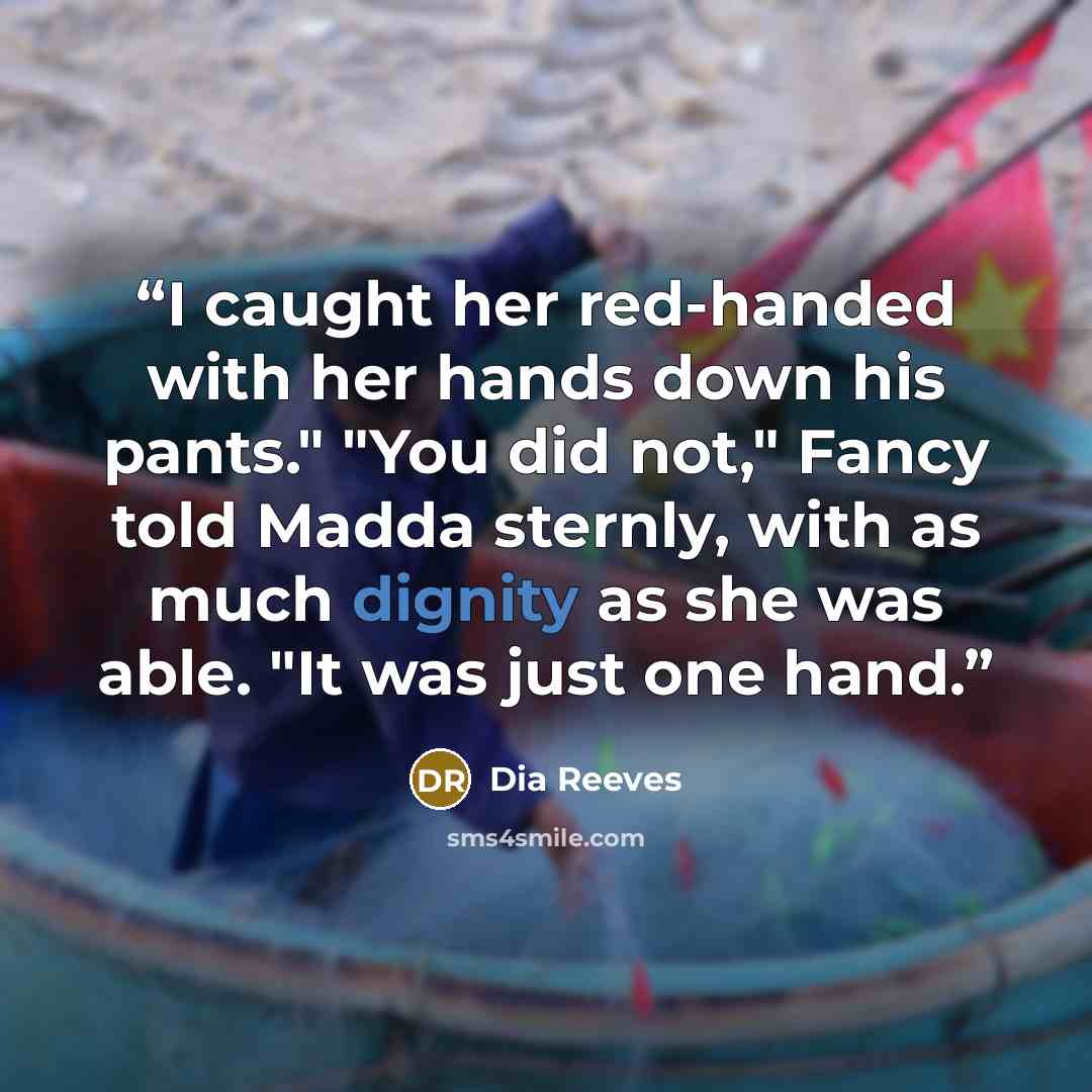 “I caught her red-handed with her hands down his pants." "You did not," Fancy told Madda sternly, with as much dignity as she was able. "It was just one hand.” quote by Dia Reeves