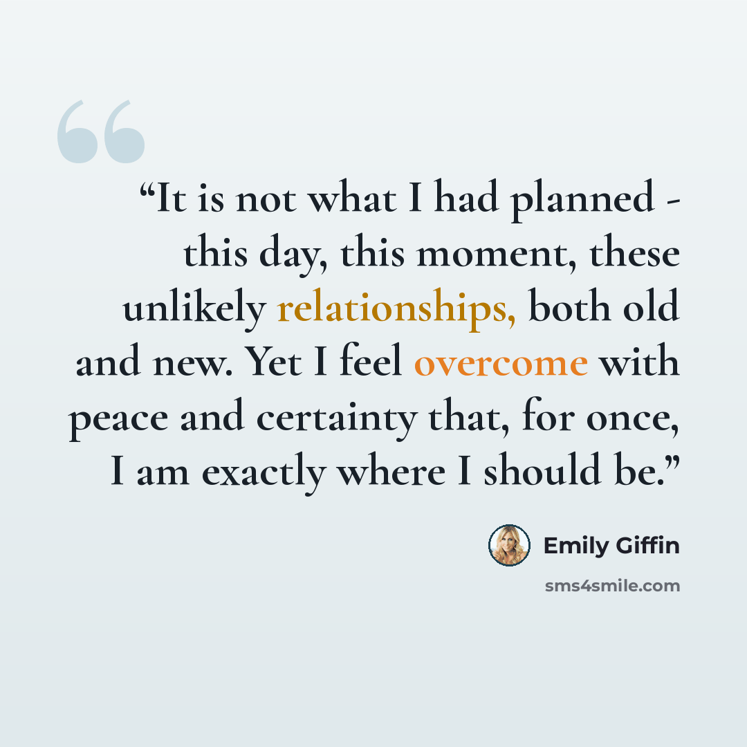 “It is not what I had planned - this day, this moment, these unlikely relationships, both old and new. Yet I feel overcome with peace and certainty that, for once, I am exactly where I should be.” quote by Emily Giffin