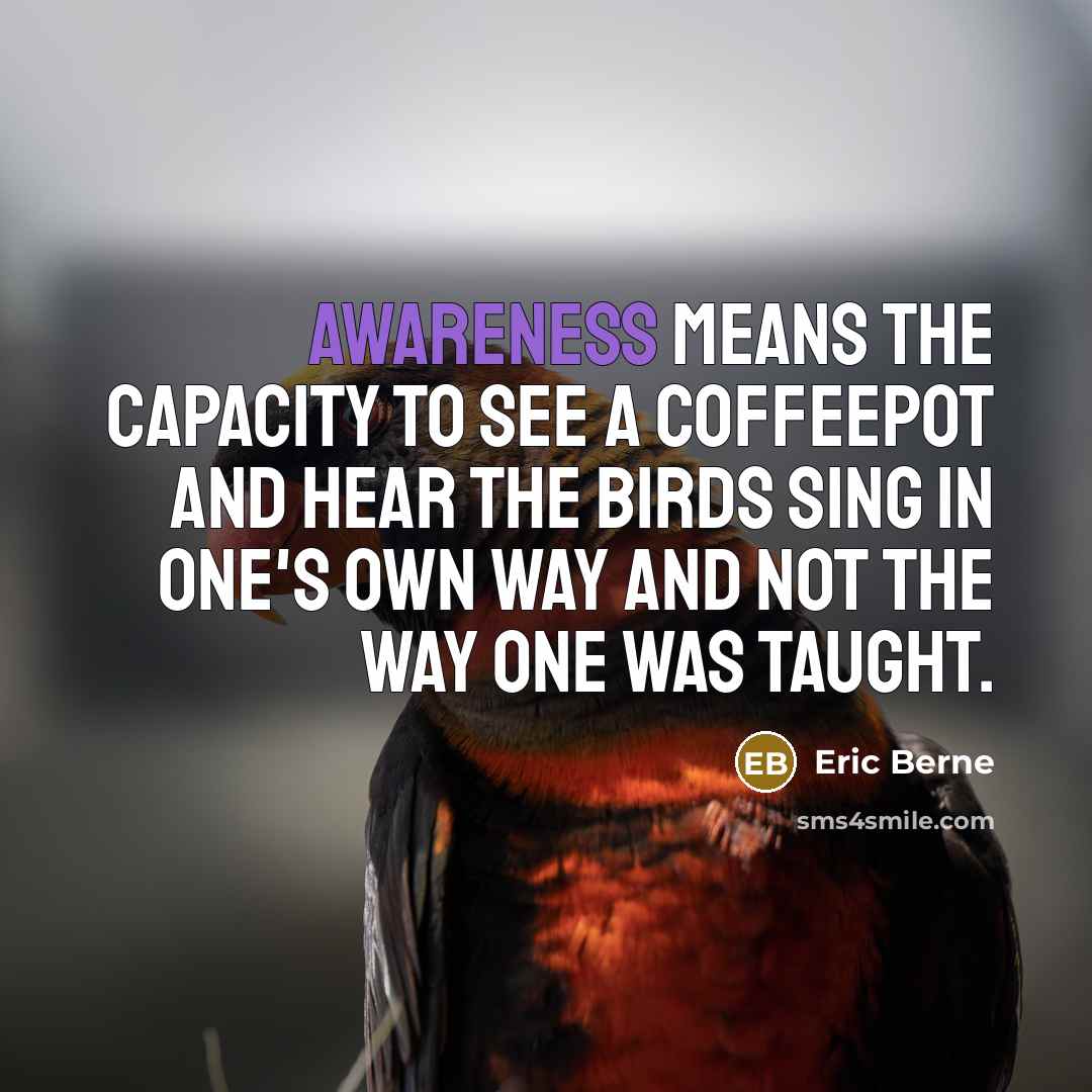 “Awareness means the capacity to see a coffeepot and hear the birds sing in one's own way and not the way one was taught.” quote by Eric Berne