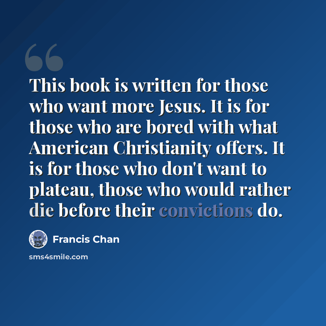 “This book is written for those who want more Jesus. It is for those who are bored with what American Christianity offers. It is for those who don't want to plateau, those who would rather die before their convictions do.” quote by Francis Chan