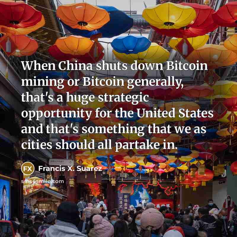 “When China shuts down Bitcoin mining or Bitcoin generally, that's a huge strategic opportunity for the United States and that's something that we as cities should all partake in.” quote by Francis X. Suarez
