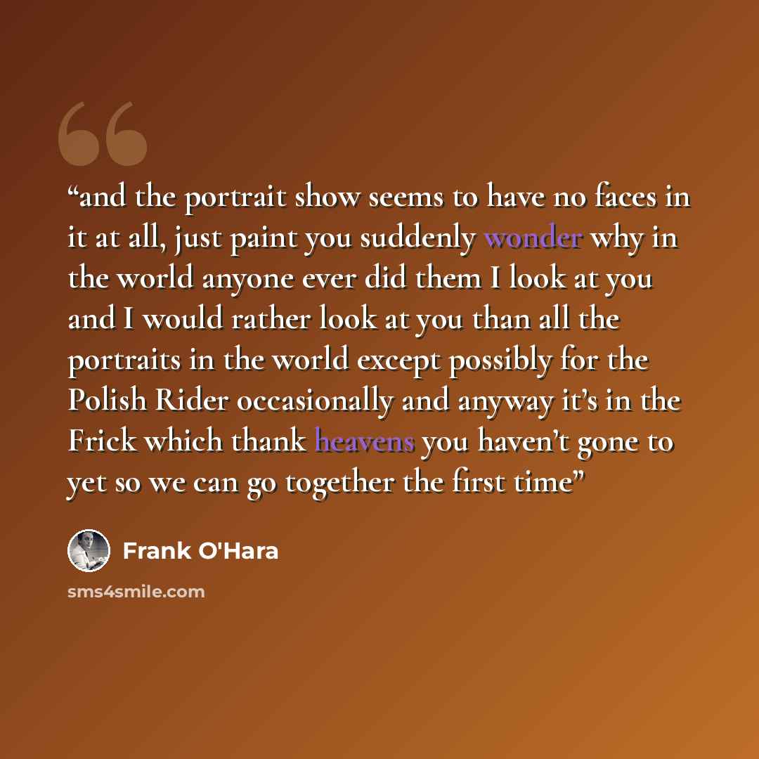 “and the portrait show seems to have no faces in it at all, just paint you suddenly wonder why in the world anyone ever did them I look at you and I would rather look at you than all the portraits in the world except possibly for the Polish Rider occasionally and anyway it’s in the Frick which…” quote by Frank O'Hara