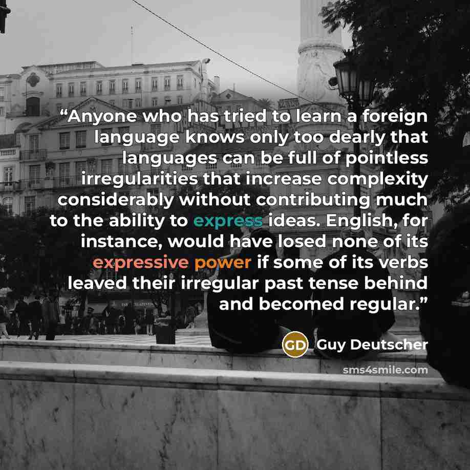“Anyone who has tried to learn a foreign language knows only too dearly that languages can be full of pointless irregularities that increase complexity considerably without contributing much to the ability to express ideas. English, for instance, would have losed none of its expressive power if…” quote by Guy Deutscher