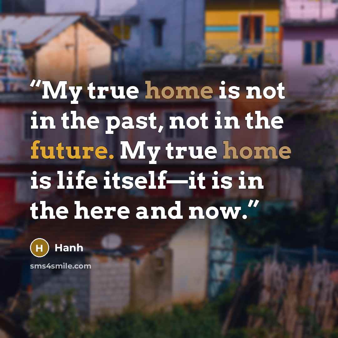 “My true home is not in the past, not in the future. My true home is life itself—it is in the here and now.” quote by Hanh