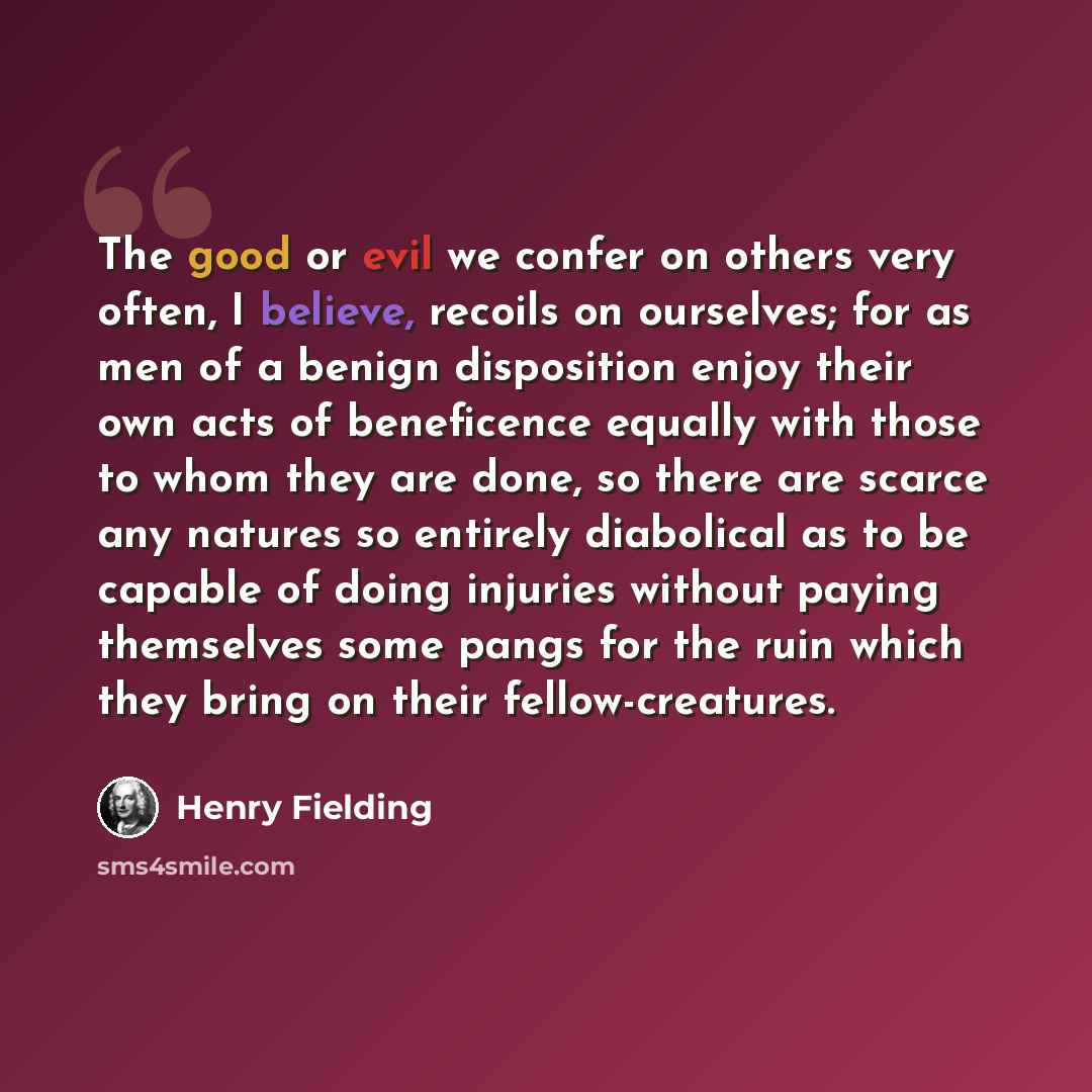 “The good or evil we confer on others very often, I believe, recoils on ourselves; for as men of a benign disposition enjoy their own acts of beneficence equally with those to whom they are done, so there are scarce any natures so entirely diabolical as to be capable of doing injuries without…” quote by Henry Fielding