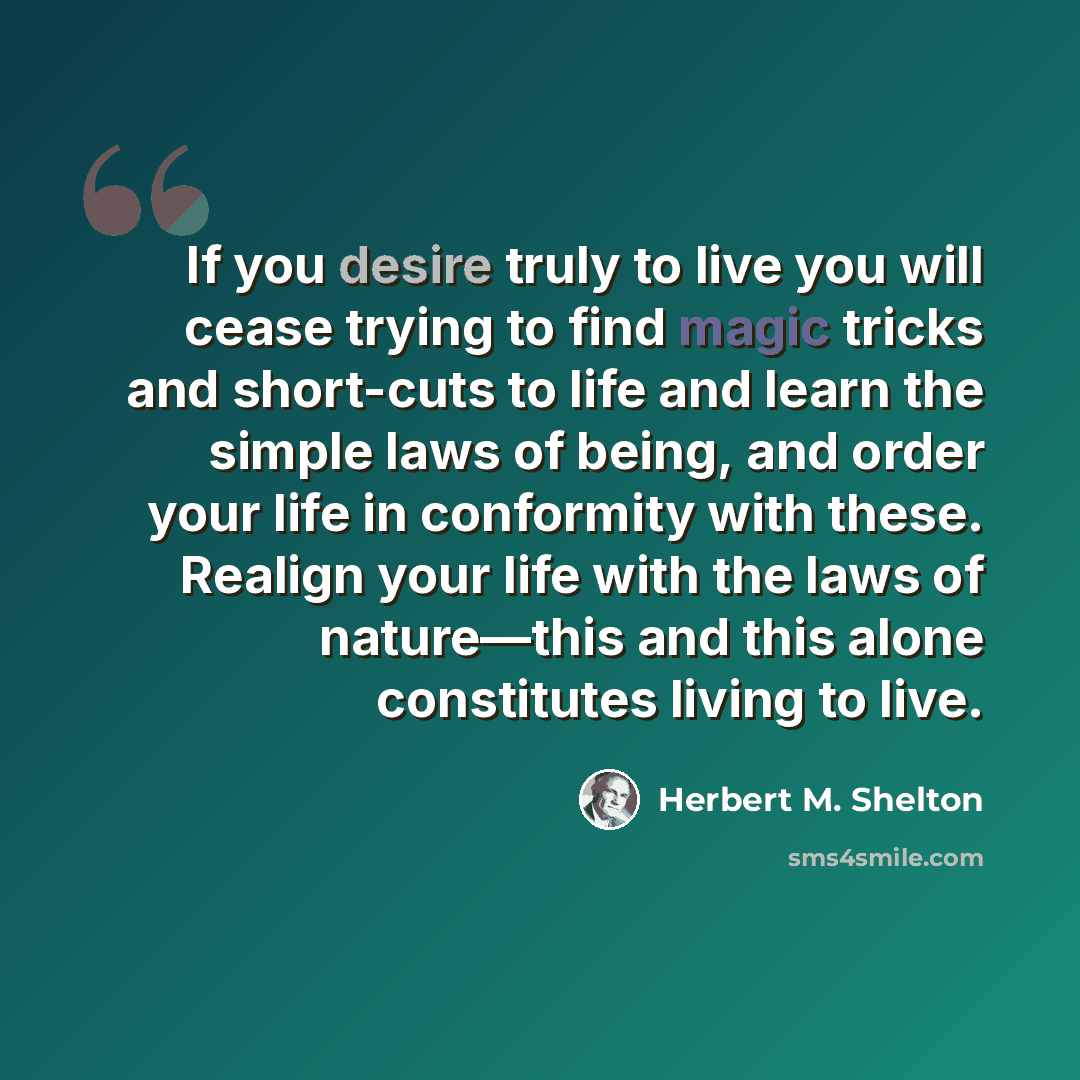 “If you desire truly to live you will cease trying to find magic tricks and short-cuts to life and learn the simple laws of being, and order your life in conformity with these. Realign your life with the laws of nature—this and this alone constitutes living to live.” quote by Herbert M. Shelton