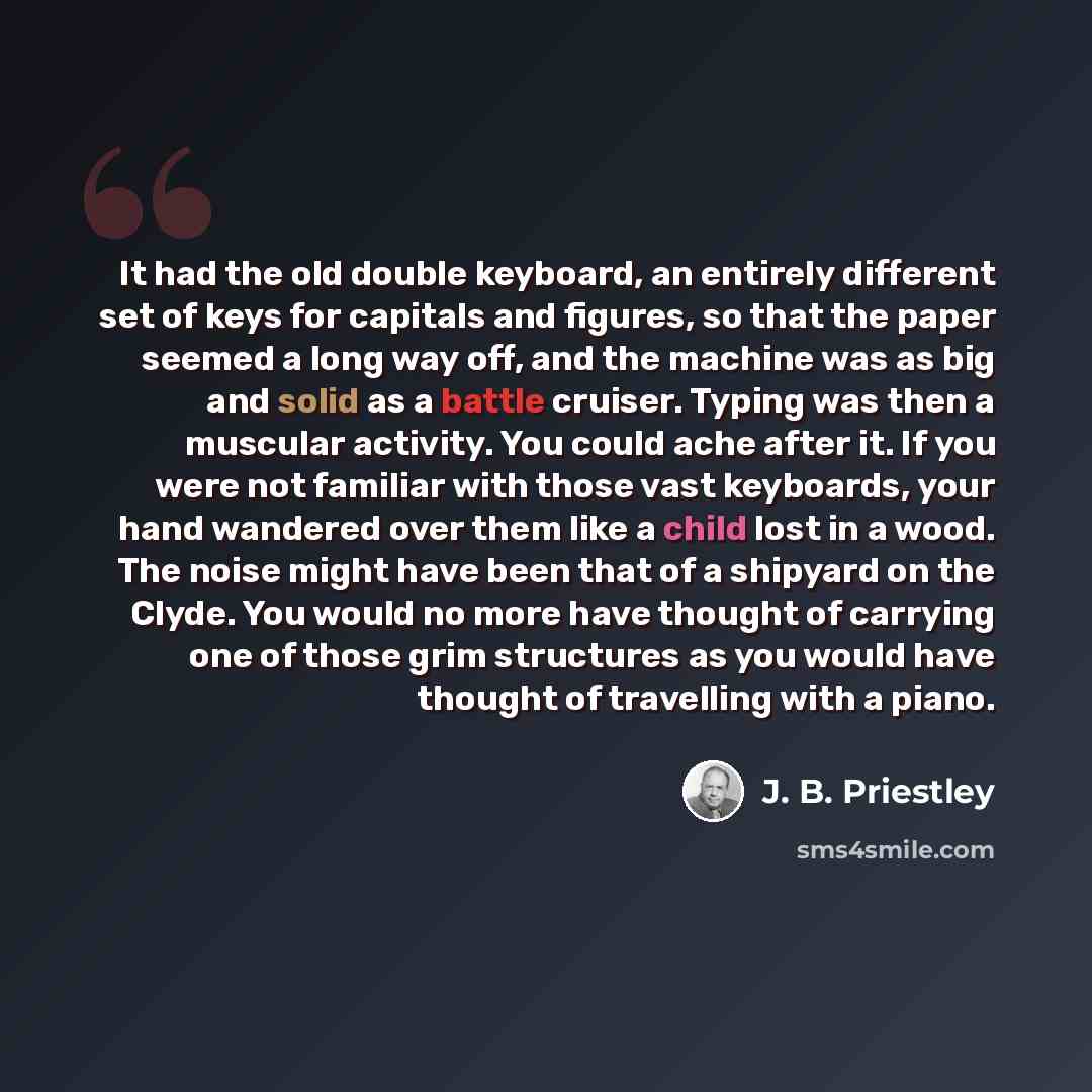“It had the old double keyboard, an entirely different set of keys for capitals and figures, so that the paper seemed a long way off, and the machine was as big and solid as a battle cruiser. Typing was then a muscular activity. You could ache after it. If you were not familiar with those vast…” quote by J. B. Priestley