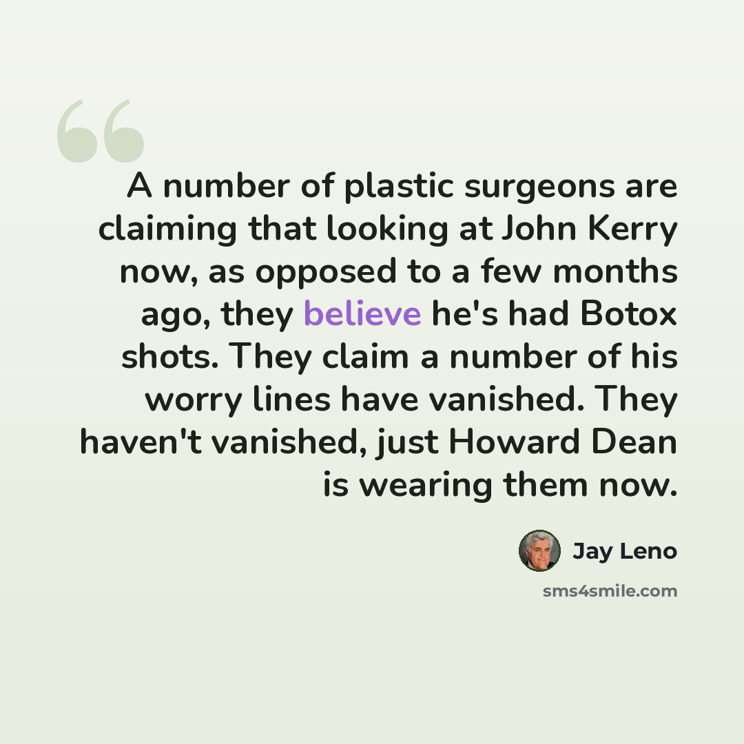 “A number of plastic surgeons are claiming that looking at John Kerry now, as opposed to a few months ago, they believe he's had Botox shots. They claim a number of his worry lines have vanished. They haven't vanished, just Howard Dean is wearing them now.” quote by Jay Leno
