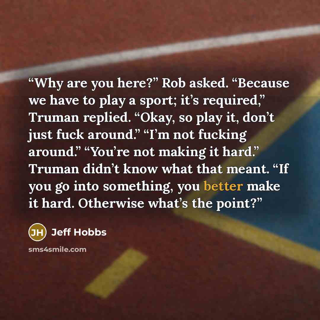 “Why are you here?” Rob asked. “Because we have to play a sport; it’s required,” Truman replied. “Okay, so play it, don’t just fuck around.” “I’m not fucking around.” “You’re not making it hard.” Truman didn’t know what that meant. “If you go into something, you better make it hard. Otherwise…” quote by Jeff Hobbs