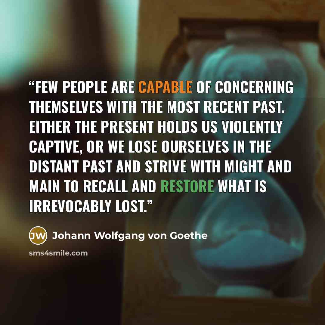 “Few people are capable of concerning themselves with the most recent past. Either the present holds us violently captive, or we lose ourselves in the distant past and strive with might and main to recall and restore what is irrevocably lost.” quote by Johann Wolfgang von Goethe