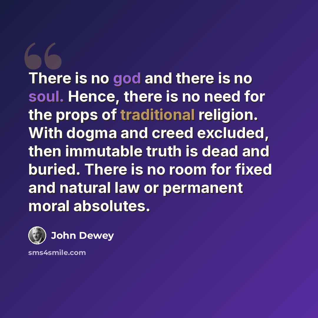 “There is no god and there is no soul. Hence, there is no need for the props of traditional religion. With dogma and creed excluded, then immutable truth is dead and buried. There is no room for fixed and natural law or permanent moral absolutes.” quote by John Dewey