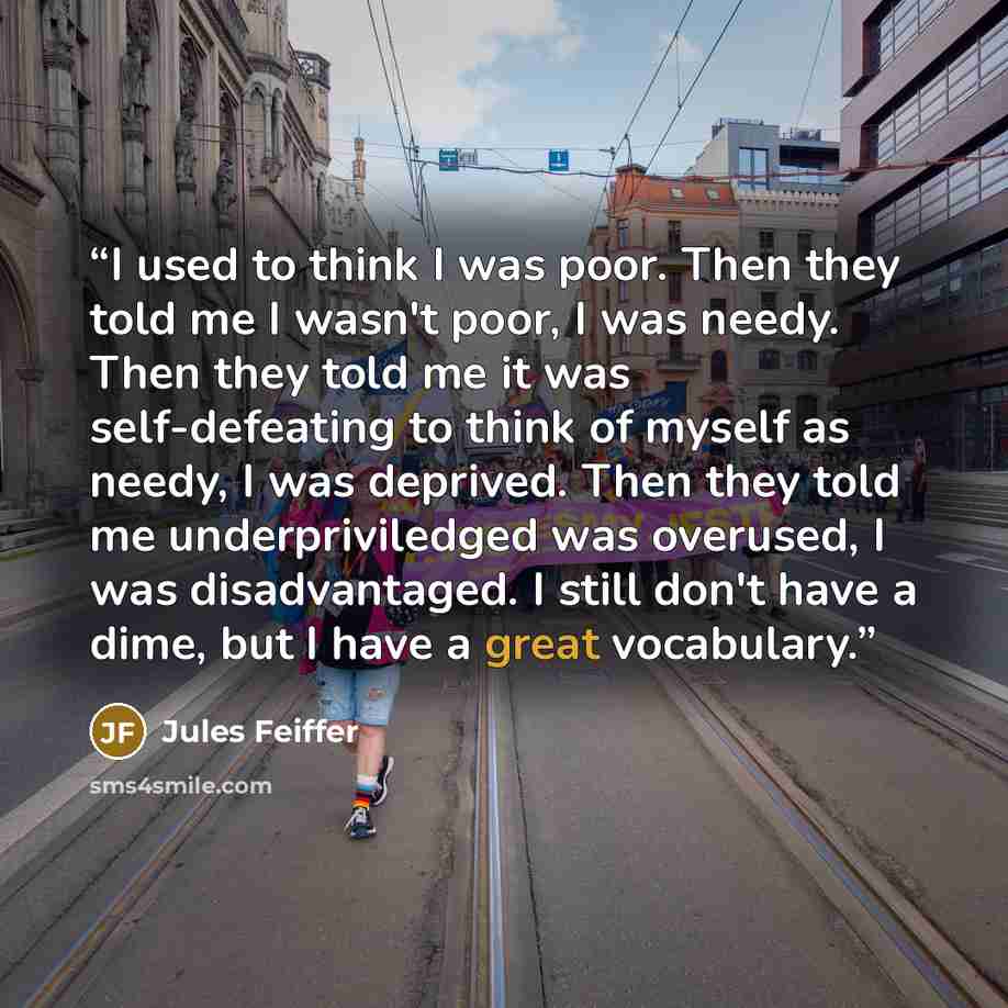 “I used to think I was poor. Then they told me I wasn't poor, I was needy. Then they told me it was self-defeating to think of myself as needy, I was deprived. Then they told me underpriviledged was overused, I was disadvantaged. I still don't have a dime, but I have a great vocabulary.” quote by Jules Feiffer