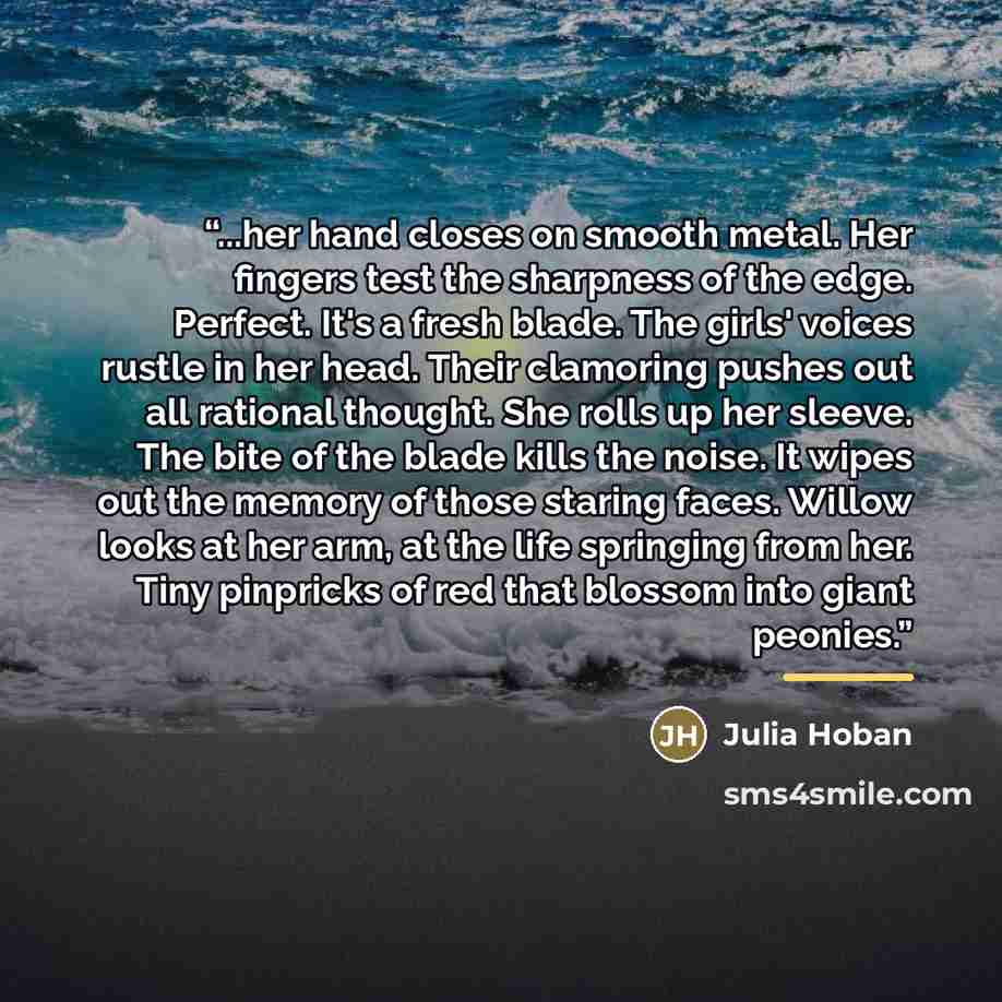 “...her hand closes on smooth metal. Her fingers test the sharpness of the edge. Perfect. It's a fresh blade. The girls' voices rustle in her head. Their clamoring pushes out all rational thought. She rolls up her sleeve. The bite of the blade kills the noise. It wipes out the memory of those…” quote by Julia Hoban
