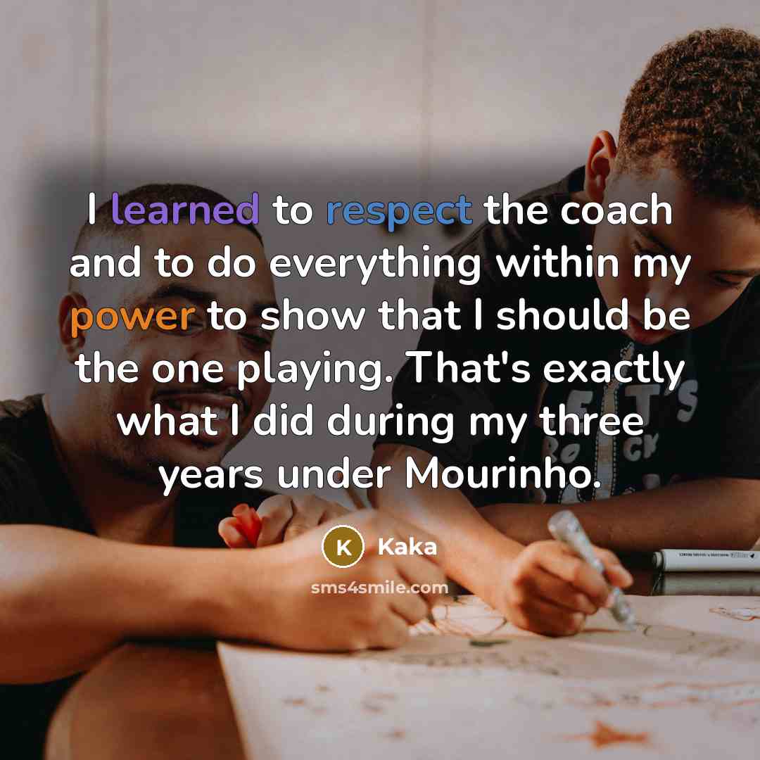 “I learned to respect the coach and to do everything within my power to show that I should be the one playing. That's exactly what I did during my three years under Mourinho.” quote by Kaka