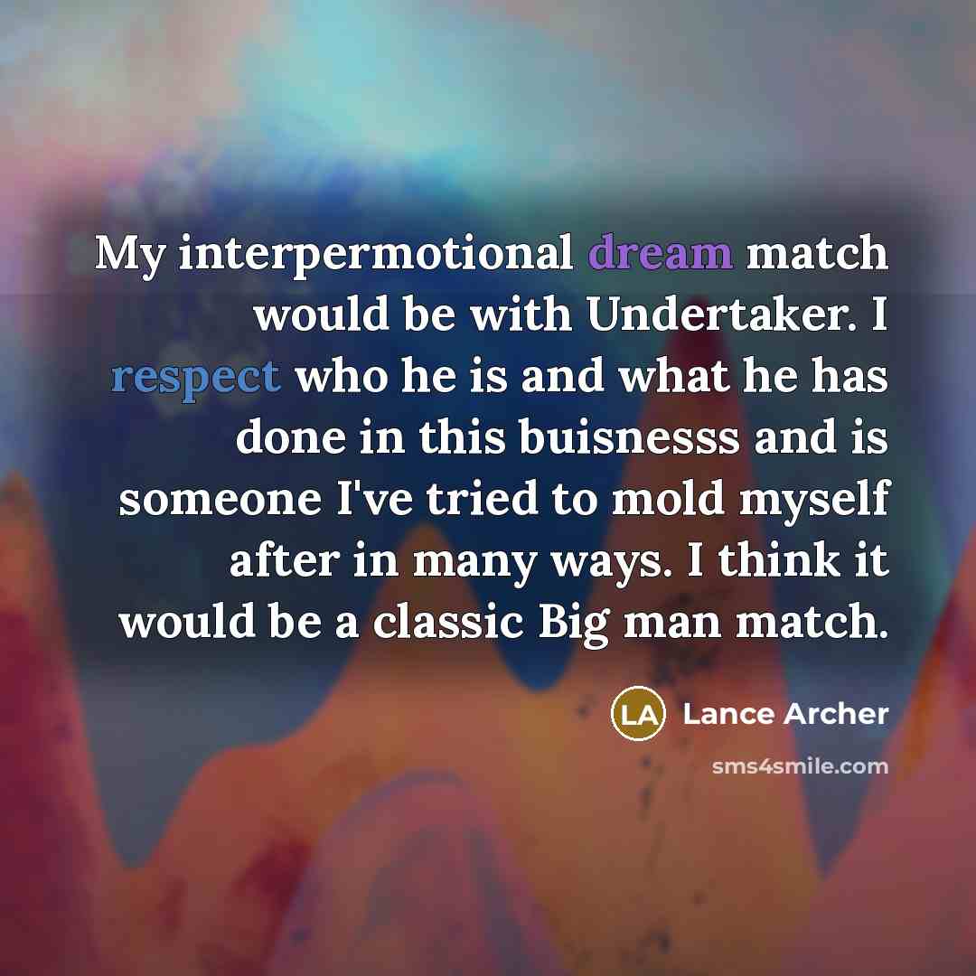 “My interpermotional dream match would be with Undertaker. I respect who he is and what he has done in this buisnesss and is someone I've tried to mold myself after in many ways. I think it would be a classic Big man match.” quote by Lance Archer