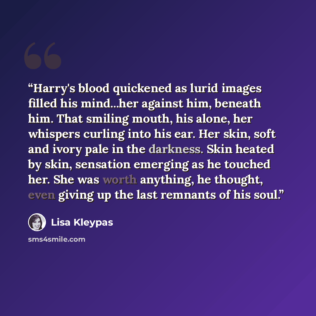 “Harry's blood quickened as lurid images filled his mind...her against him, beneath him. That smiling mouth, his alone, her whispers curling into his ear. Her skin, soft and ivory pale in the darkness. Skin heated by skin, sensation emerging as he touched her. She was worth anything, he thought…” quote by Lisa Kleypas