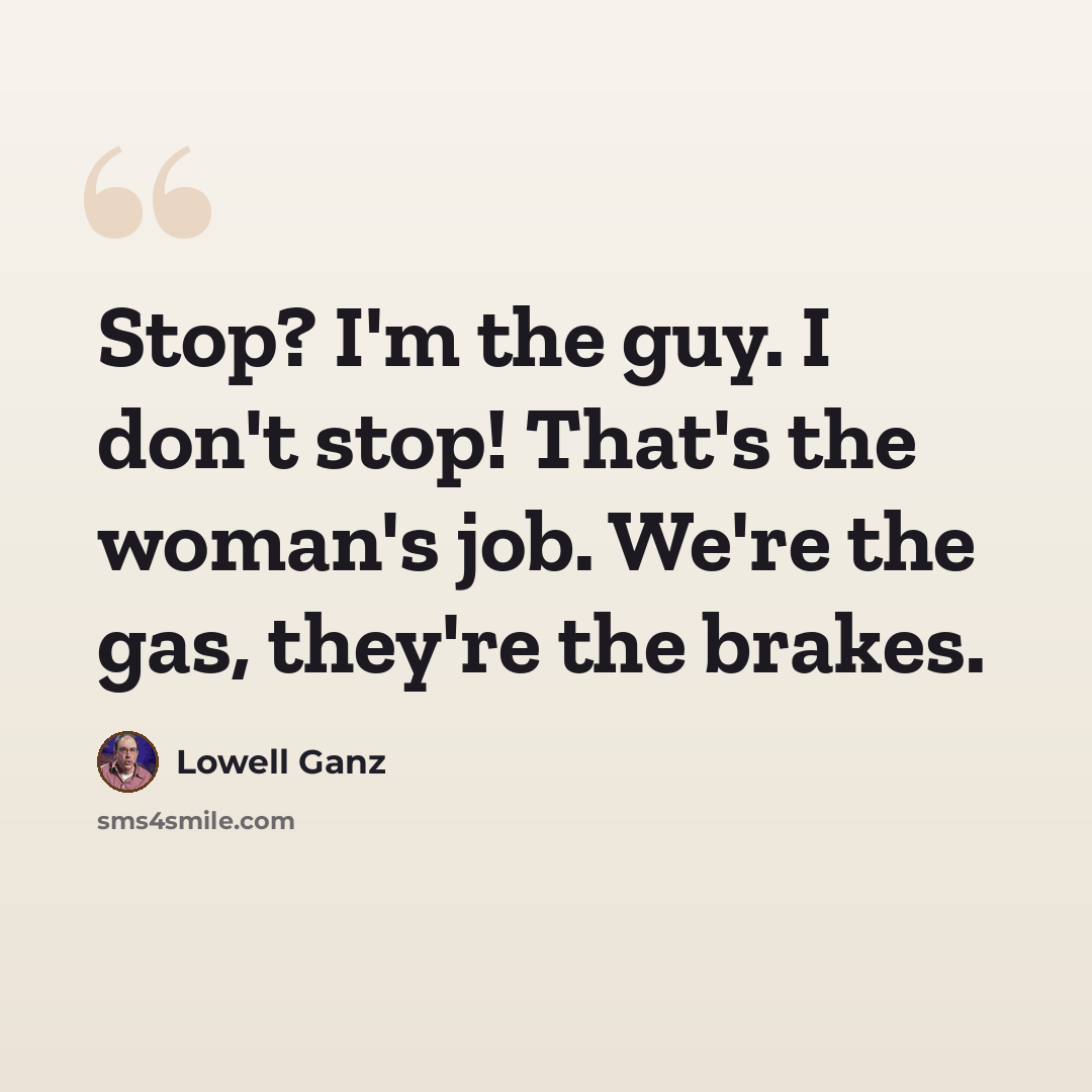 “Stop? I'm the guy. I don't stop! That's the woman's job. We're the gas, they're the brakes.” quote by Lowell Ganz