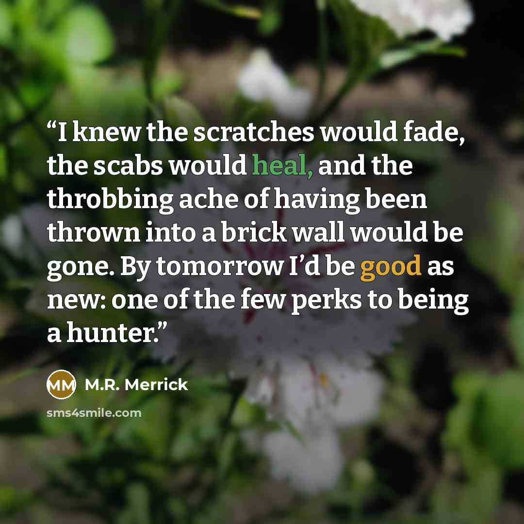 “I knew the scratches would fade, the scabs would heal, and the throbbing ache of having been thrown into a brick wall would be gone. By tomorrow I’d be good as new: one of the few perks to being a hunter.” quote by M.R. Merrick