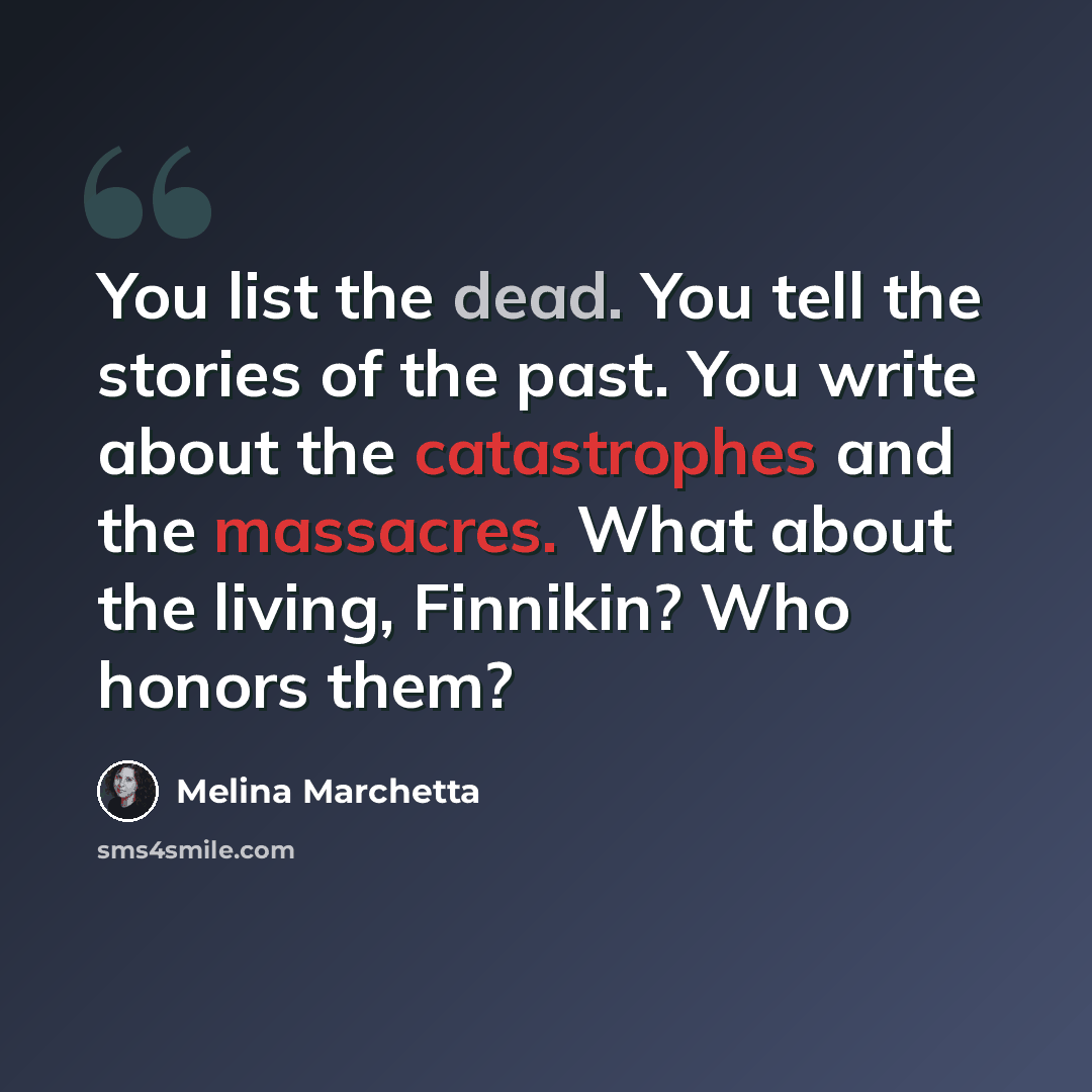 “You list the dead. You tell the stories of the past. You write about the catastrophes and the massacres. What about the living, Finnikin? Who honors them?” quote by Melina Marchetta