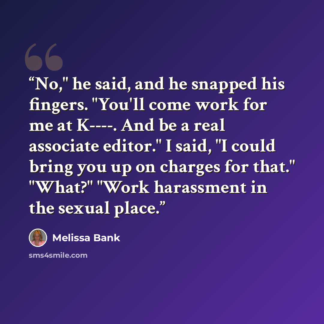 “No," he said, and he snapped his fingers. "You'll come work for me at K----. And be a real associate editor." I said, "I could bring you up on charges for that." "What?" "Work harassment in the sexual place.” quote by Melissa Bank