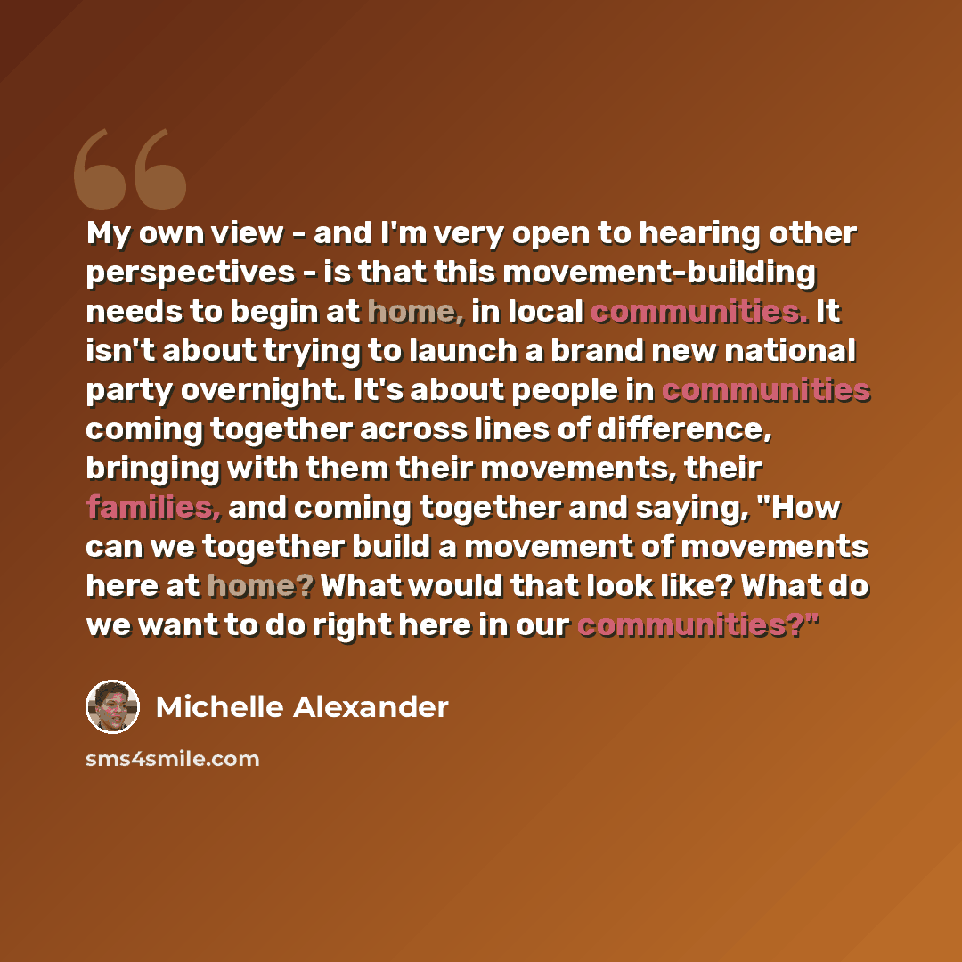 “My own view - and I'm very open to hearing other perspectives - is that this movement-building needs to begin at home, in local communities. It isn't about trying to launch a brand new national party overnight. It's about people in communities coming together across lines of difference, bringing…” quote by Michelle Alexander