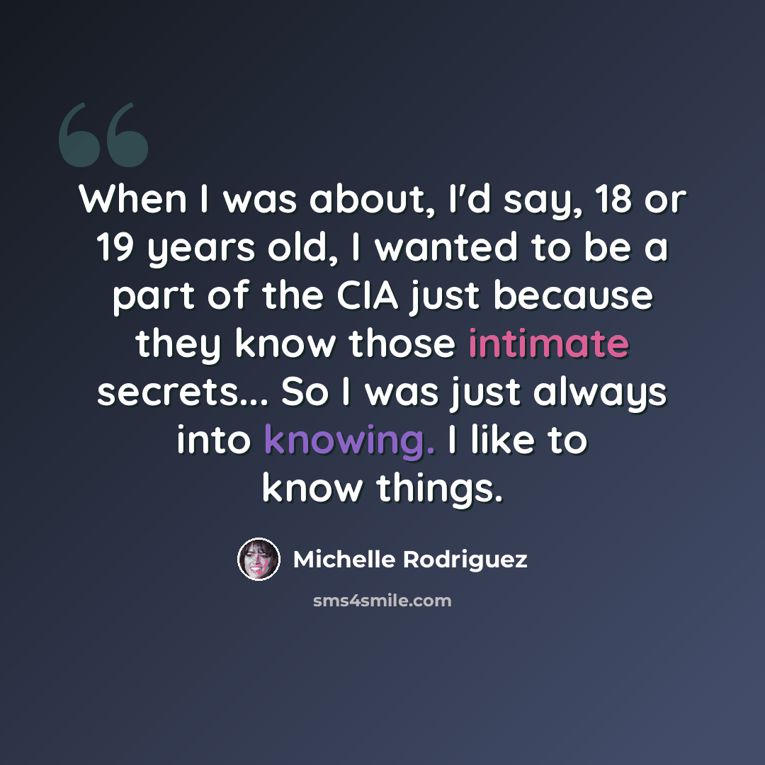 “When I was about, I'd say, 18 or 19 years old, I wanted to be a part of the CIA just because they know those intimate secrets... So I was just always into knowing. I like to know things.” quote by Michelle Rodriguez