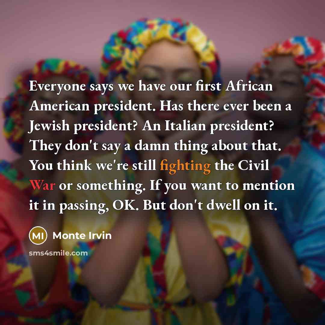 “Everyone says we have our first African American president. Has there ever been a Jewish president? An Italian president? They don't say a damn thing about that. You think we're still fighting the Civil War or something. If you want to mention it in passing, OK. But don't dwell on it.” quote by Monte Irvin