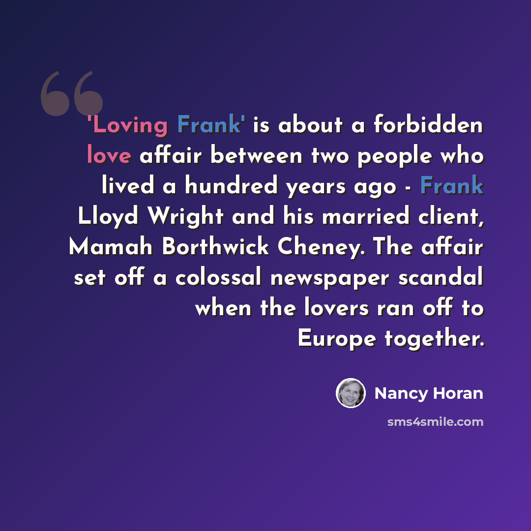 “'Loving Frank' is about a forbidden love affair between two people who lived a hundred years ago - Frank Lloyd Wright and his married client, Mamah Borthwick Cheney. The affair set off a colossal newspaper scandal when the lovers ran off to Europe together.” quote by Nancy Horan
