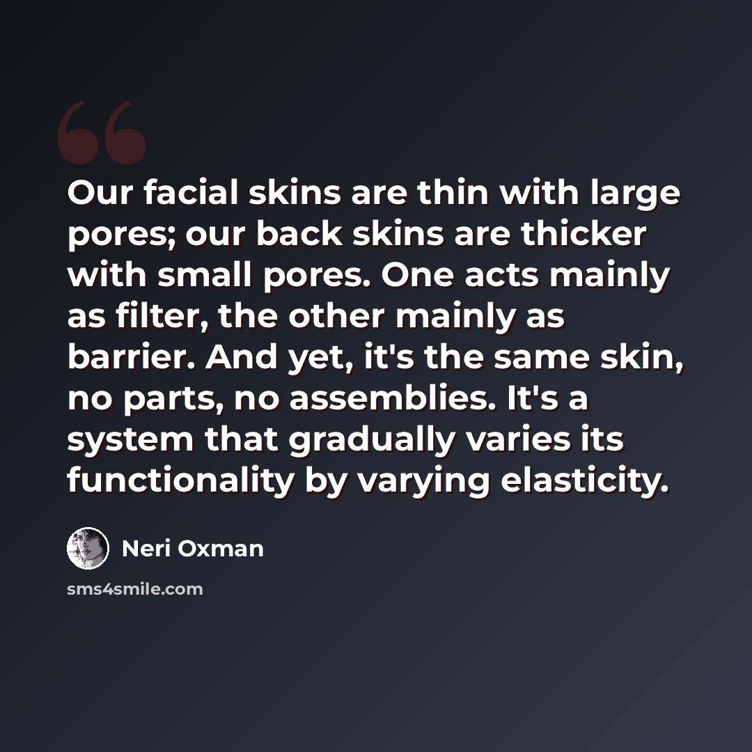 “Our facial skins are thin with large pores; our back skins are thicker with small pores. One acts mainly as filter, the other mainly as barrier. And yet, it's the same skin, no parts, no assemblies. It's a system that gradually varies its functionality by varying elasticity.” quote by Neri Oxman