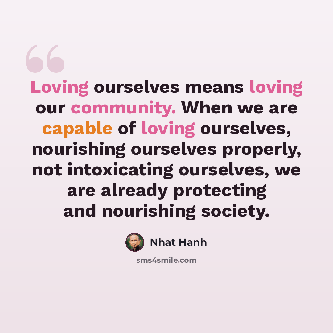 “Loving ourselves means loving our community. When we are capable of loving ourselves, nourishing ourselves properly, not intoxicating ourselves, we are already protecting and nourishing society.” quote by Nhat Hanh