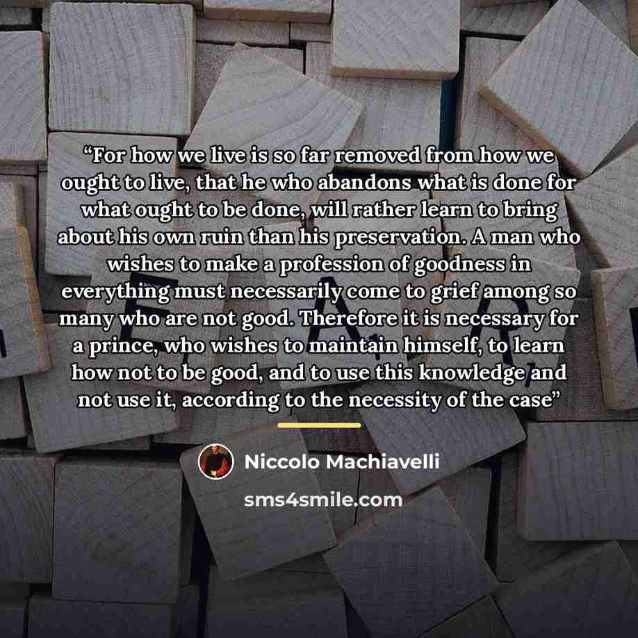 “For how we live is so far removed from how we ought to live, that he who abandons what is done for what ought to be done, will rather learn to bring about his own ruin than his preservation. A man who wishes to make a profession of goodness in everything must necessarily come to grief among so…” quote by Niccolò Machiavelli