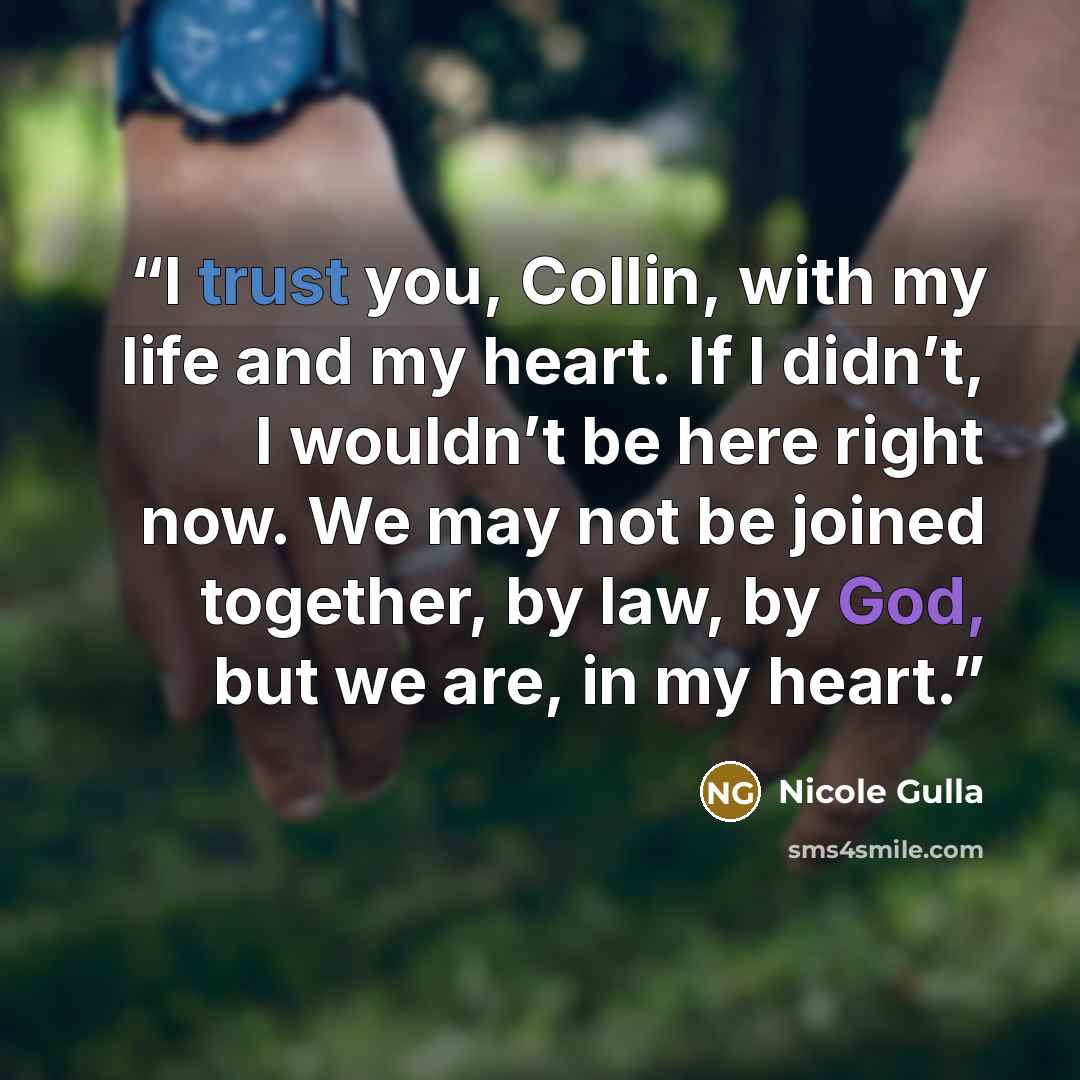 “I trust you, Collin, with my life and my heart. If I didn’t, I wouldn’t be here right now. We may not be joined together, by law, by God, but we are, in my heart.” quote by Nicole Gulla