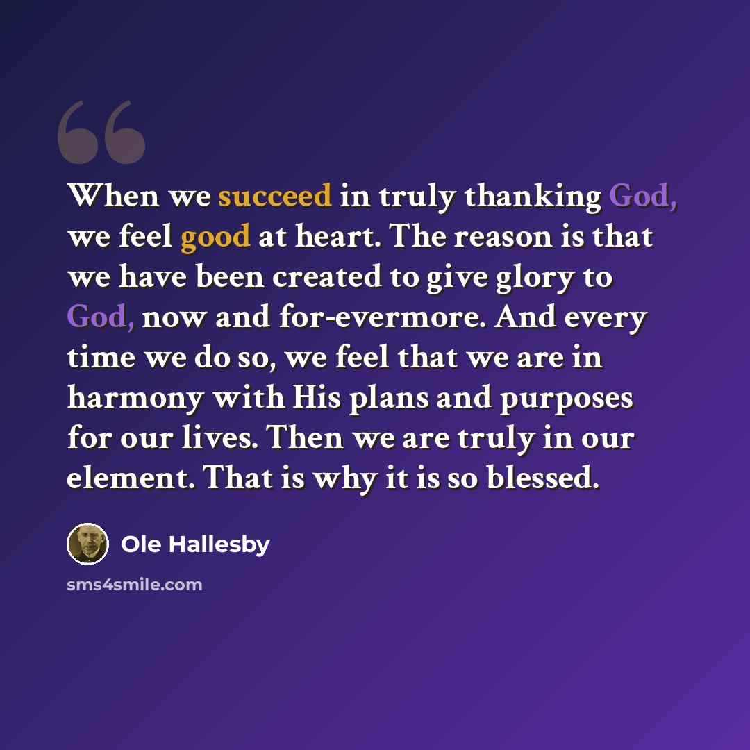“When we succeed in truly thanking God, we feel good at heart. The reason is that we have been created to give glory to God, now and for-evermore. And every time we do so, we feel that we are in harmony with His plans and purposes for our lives. Then we are truly in our element. That is why it is…” quote by Ole Hallesby