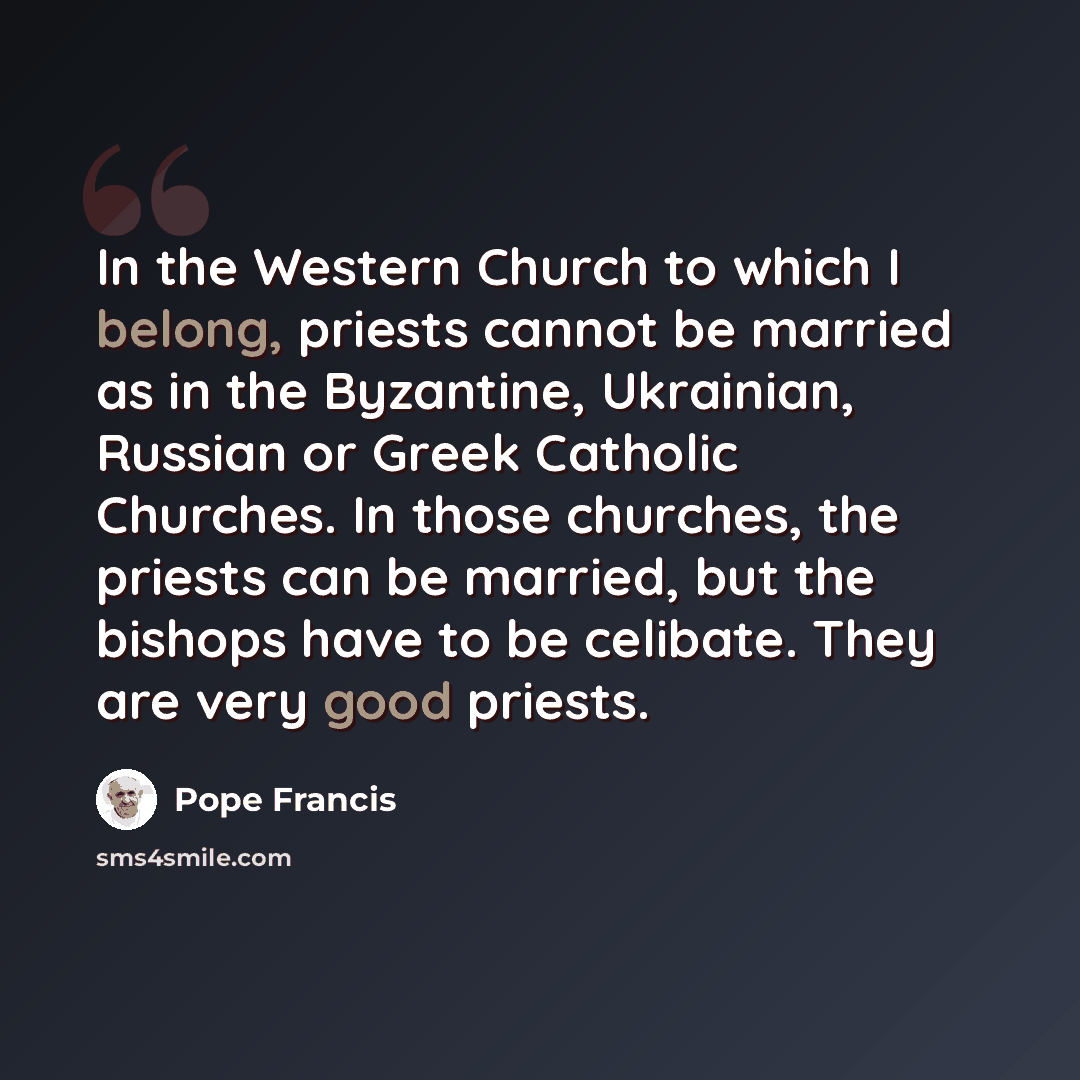 “In the Western Church to which I belong, priests cannot be married as in the Byzantine, Ukrainian, Russian or Greek Catholic Churches. In those churches, the priests can be married, but the bishops have to be celibate. They are very good priests.” quote by Pope Francis