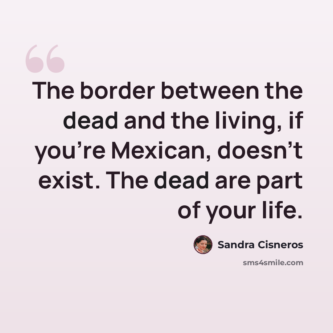 “The border between the dead and the living, if you're Mexican, doesn't exist. The dead are part of your life.” quote by Sandra Cisneros